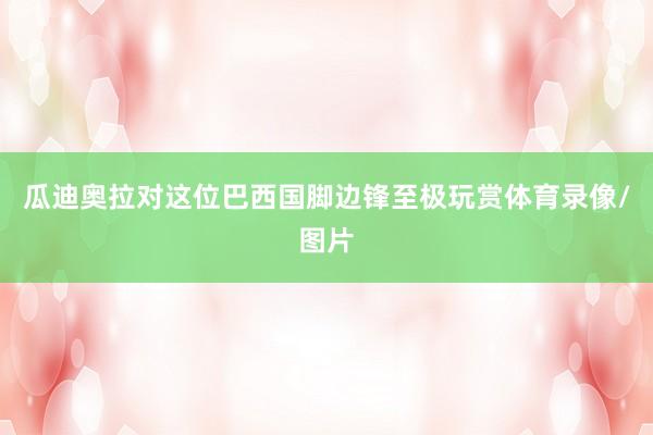 瓜迪奥拉对这位巴西国脚边锋至极玩赏体育录像/图片