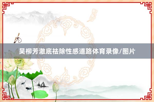 吴柳芳澈底祛除性感道路体育录像/图片