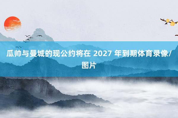 瓜帅与曼城的现公约将在 2027 年到期体育录像/图片