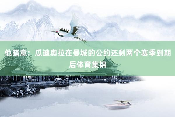 他暗意：瓜迪奥拉在曼城的公约还剩两个赛季到期后体育集锦