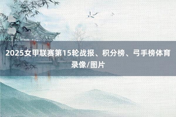 2025女甲联赛第15轮战报、积分榜、弓手榜体育录像/图片