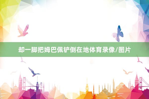 却一脚把姆巴佩铲倒在地体育录像/图片