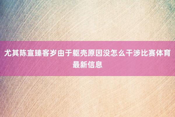 尤其陈宣臻客岁由于躯壳原因没怎么干涉比赛体育最新信息