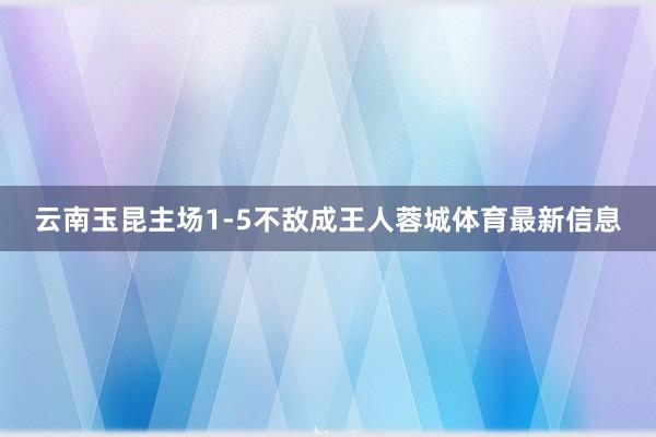 云南玉昆主场1-5不敌成王人蓉城体育最新信息