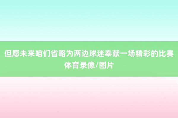 但愿未来咱们省略为两边球迷奉献一场精彩的比赛体育录像/图片