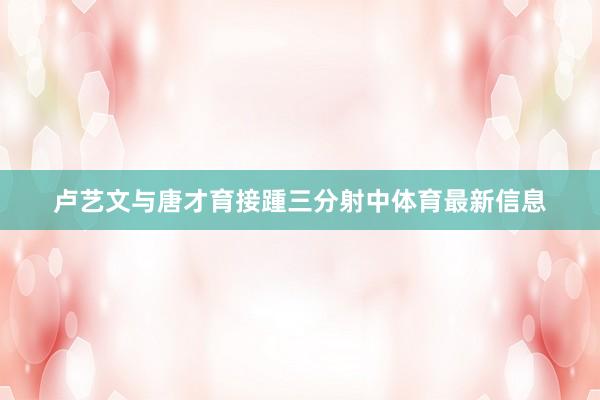 卢艺文与唐才育接踵三分射中体育最新信息