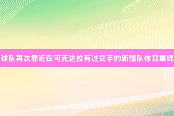 球队再次靠近在可克达拉有过交手的新疆队体育集锦
