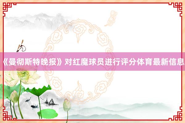 《曼彻斯特晚报》对红魔球员进行评分体育最新信息