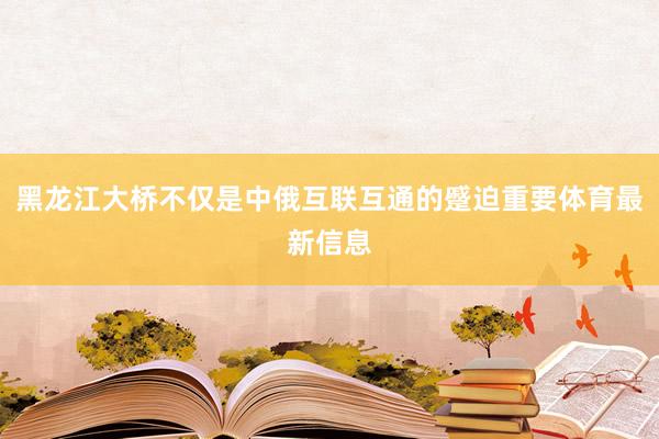 黑龙江大桥不仅是中俄互联互通的蹙迫重要体育最新信息