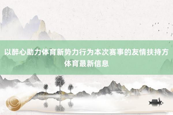 以醉心助力体育新势力行为本次赛事的友情扶持方体育最新信息