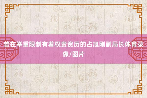 曾在举重限制有着权贵资历的占旭刚副局长体育录像/图片
