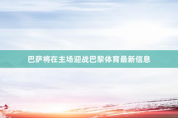 巴萨将在主场迎战巴黎体育最新信息