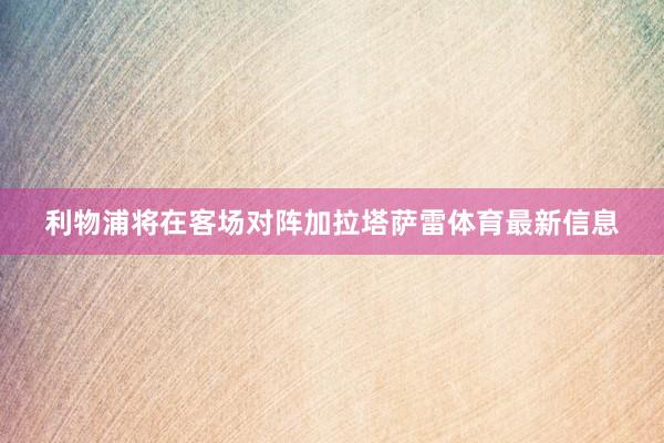 利物浦将在客场对阵加拉塔萨雷体育最新信息