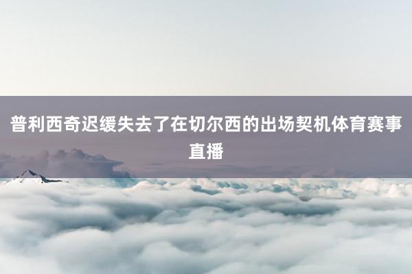 普利西奇迟缓失去了在切尔西的出场契机体育赛事直播