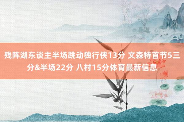 残阵湖东谈主半场跳动独行侠13分 文森特首节5三分&半场22分 八村15分体育最新信息