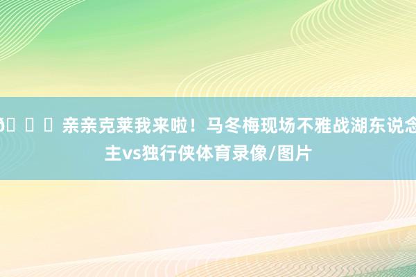 😘亲亲克莱我来啦!马冬梅现场不雅战湖东说念主vs独行侠体育录像/图片