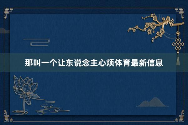 那叫一个让东说念主心烦体育最新信息