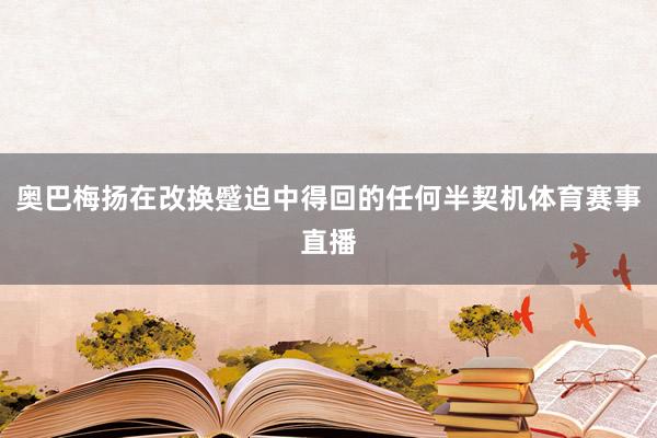 奥巴梅扬在改换蹙迫中得回的任何半契机体育赛事直播