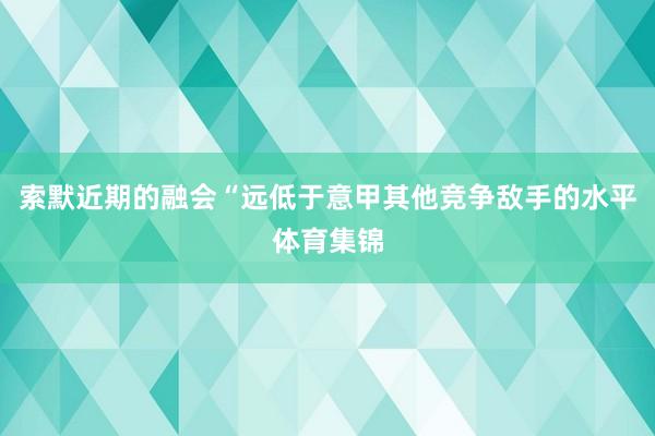 索默近期的融会“远低于意甲其他竞争敌手的水平体育集锦