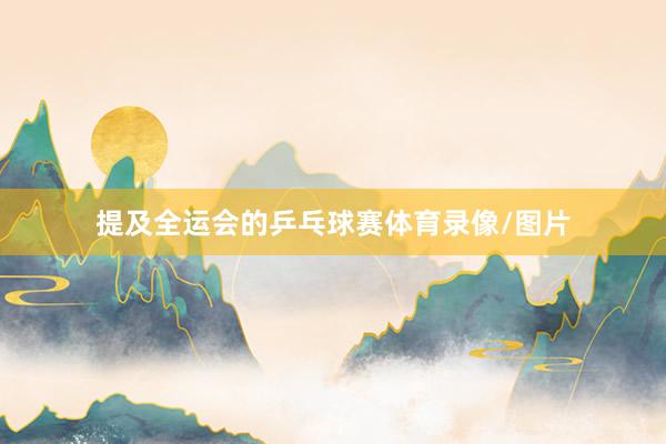 提及全运会的乒乓球赛体育录像/图片