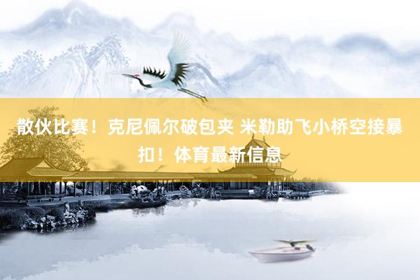 散伙比赛！克尼佩尔破包夹 米勒助飞小桥空接暴扣！体育最新信息