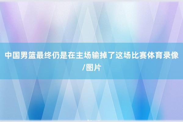 中国男篮最终仍是在主场输掉了这场比赛体育录像/图片