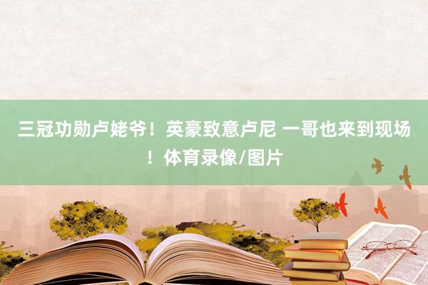三冠功勋卢姥爷！英豪致意卢尼 一哥也来到现场！体育录像/图片