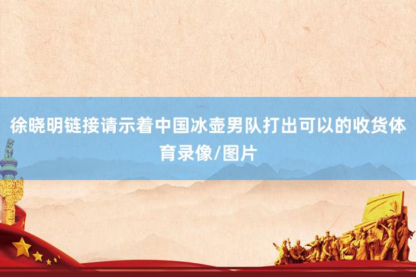 徐晓明链接请示着中国冰壶男队打出可以的收货体育录像/图片