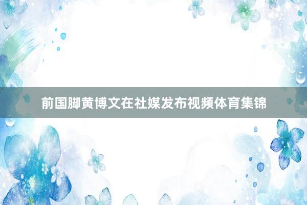 前国脚黄博文在社媒发布视频体育集锦