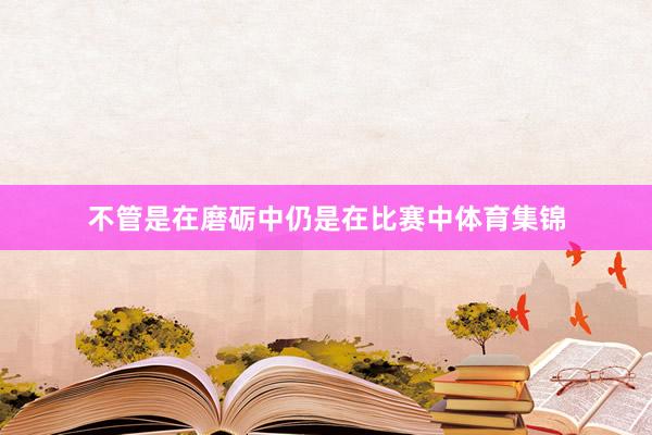 不管是在磨砺中仍是在比赛中体育集锦