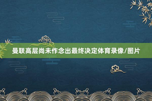 曼联高层尚未作念出最终决定体育录像/图片