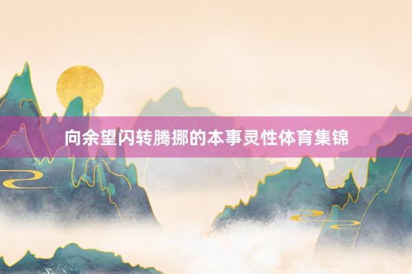 向余望闪转腾挪的本事灵性体育集锦