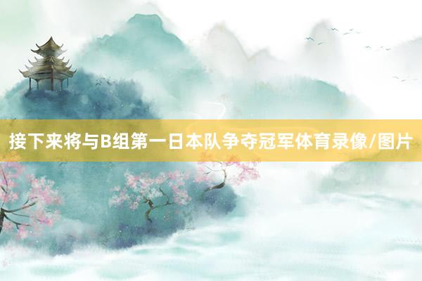 接下来将与B组第一日本队争夺冠军体育录像/图片