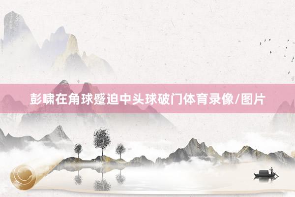 彭啸在角球蹙迫中头球破门体育录像/图片