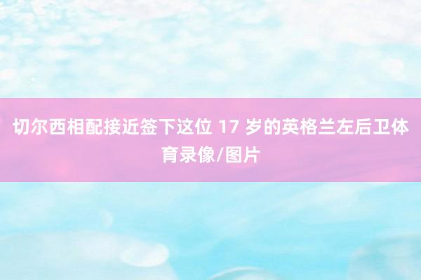 切尔西相配接近签下这位 17 岁的英格兰左后卫体育录像/图片