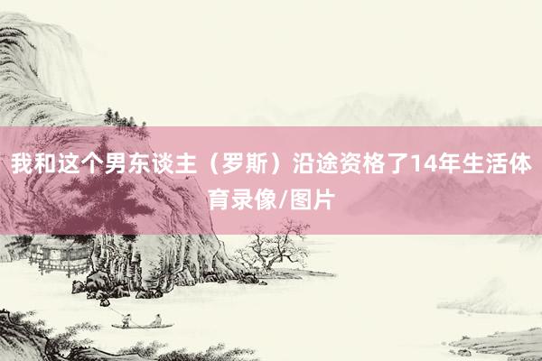 我和这个男东谈主（罗斯）沿途资格了14年生活体育录像/图片