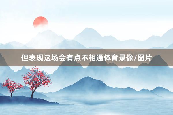 但表现这场会有点不相通体育录像/图片