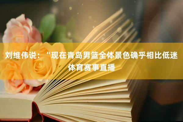 刘维伟说：“现在青岛男篮全体景色确乎相比低迷体育赛事直播