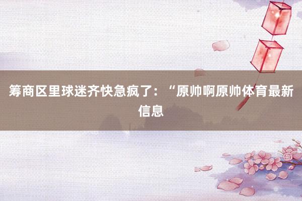 筹商区里球迷齐快急疯了：“原帅啊原帅体育最新信息