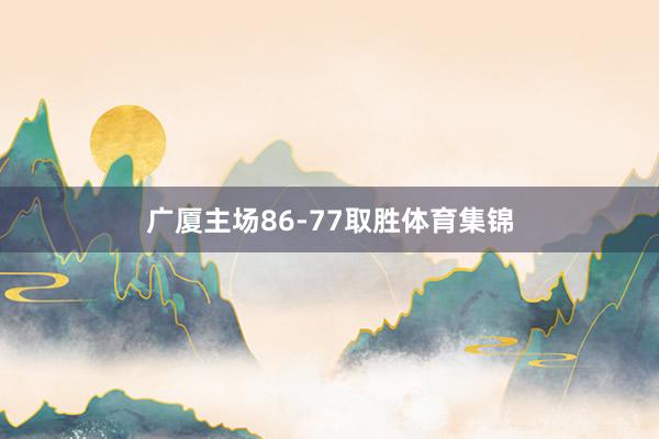 广厦主场86-77取胜体育集锦