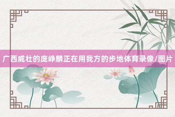 广西威壮的庞峥麟正在用我方的步地体育录像/图片