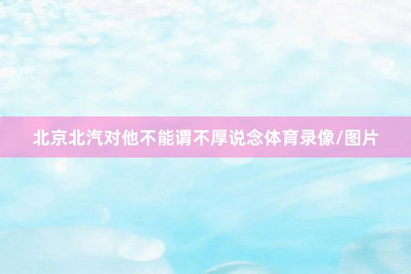 北京北汽对他不能谓不厚说念体育录像/图片