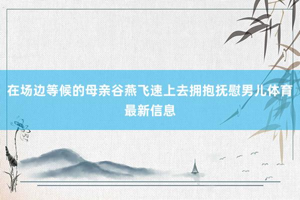 在场边等候的母亲谷燕飞速上去拥抱抚慰男儿体育最新信息