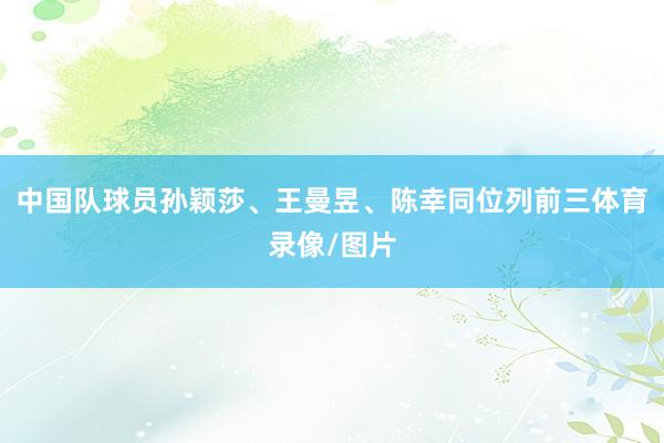 中国队球员孙颖莎、王曼昱、陈幸同位列前三体育录像/图片
