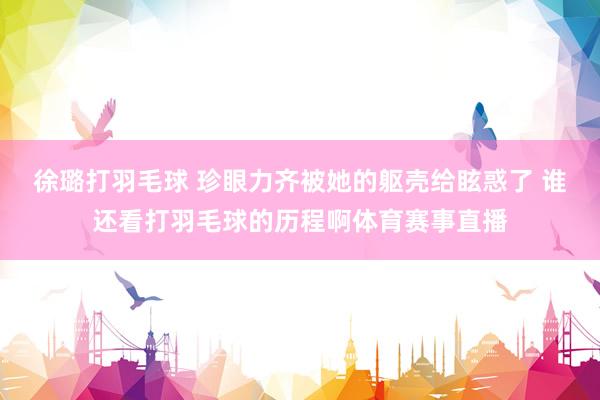 徐璐打羽毛球 珍眼力齐被她的躯壳给眩惑了 谁还看打羽毛球的历程啊体育赛事直播