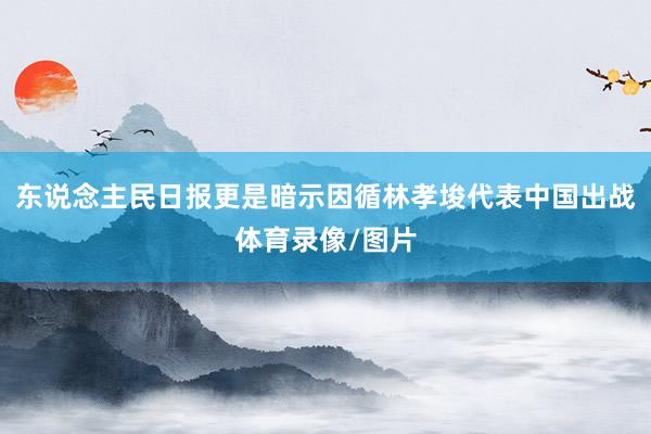 东说念主民日报更是暗示因循林孝埈代表中国出战体育录像/图片