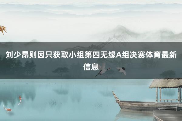 刘少昂则因只获取小组第四无缘A组决赛体育最新信息