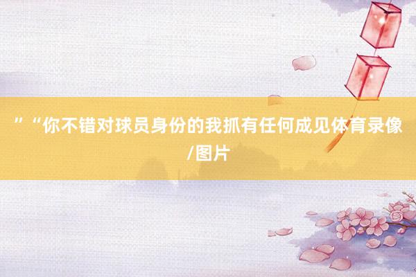 ”“你不错对球员身份的我抓有任何成见体育录像/图片