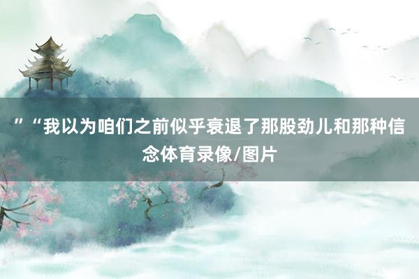 ”“我以为咱们之前似乎衰退了那股劲儿和那种信念体育录像/图片