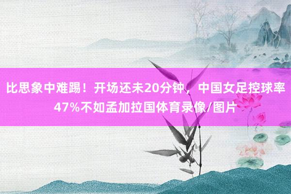 比思象中难踢！开场还未20分钟，中国女足控球率47%不如孟加拉国体育录像/图片